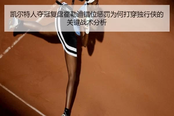 凯尔特人夺冠复盘霍勒迪错位惩罚为何打穿独行侠的关键战术分析