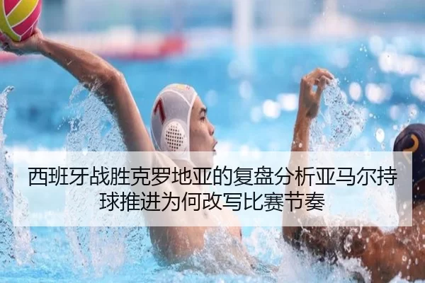 西班牙战胜克罗地亚的复盘分析亚马尔持球推进为何改写比赛节奏