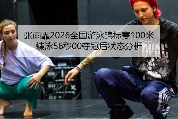 张雨霏2026全国游泳锦标赛100米蝶泳56秒00夺冠后状态分析